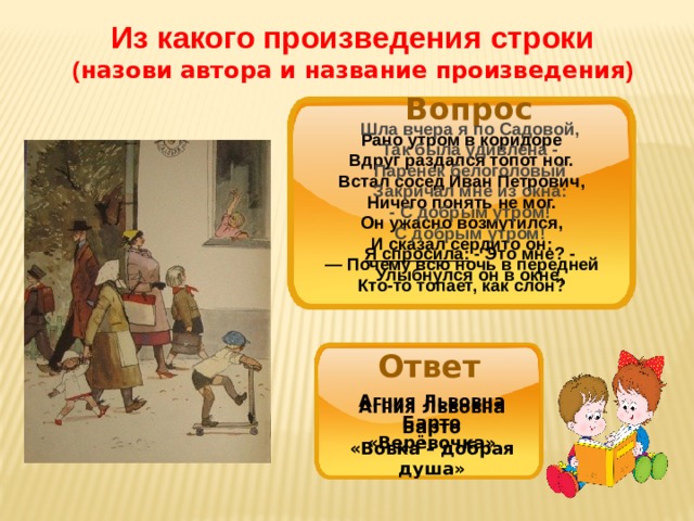 Из какого произведения строки ( назови автора и название произведения ) Источник: http://doshvozrast.ru/roditeli/roditelistihi18.htm Вопрос Шла вчера я по Садовой, Так была удивлена - Паренек белоголовый Закричал мне из окна: - С добрым утром! С добрым утром! Я спросила:  - Это мне? - Улыбнулся он в окне,  Рано утром в коридоре Вдруг раздался топот ног. Встал сосед Иван Петрович, Ничего понять не мог. Он ужасно возмутился, И сказал сердито он: — Почему всю ночь в передней Кто-то топает, как слон? Ответ Агния Львовна Барто «Верёвочка» Агния Львовна Барто «Вовка – добрая душа» 