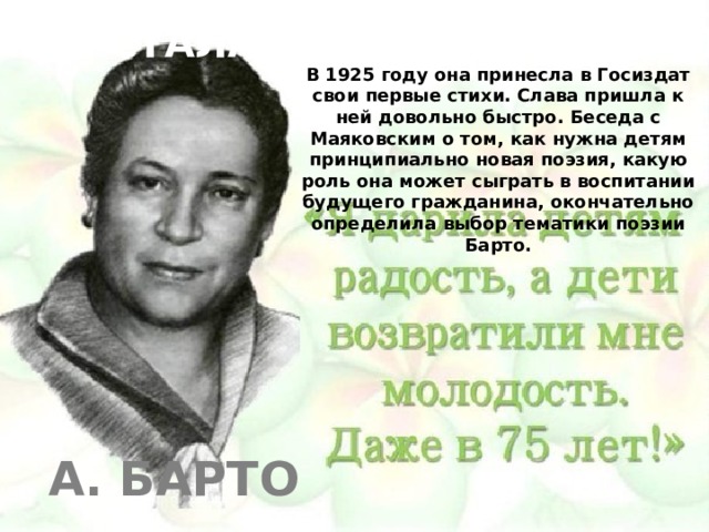  КАК Я СТАЛА ДЕТСКИМ ПИСАТЕЛЕМ В 1925 году она принесла в Госиздат свои первые стихи. Слава пришла к ней довольно быстро. Беседа с Маяковским о том, как нужна детям принципиально новая поэзия, какую роль она может сыграть в воспитании будущего гражданина, окончательно определила выбор тематики поэзии Барто. А. Барто 