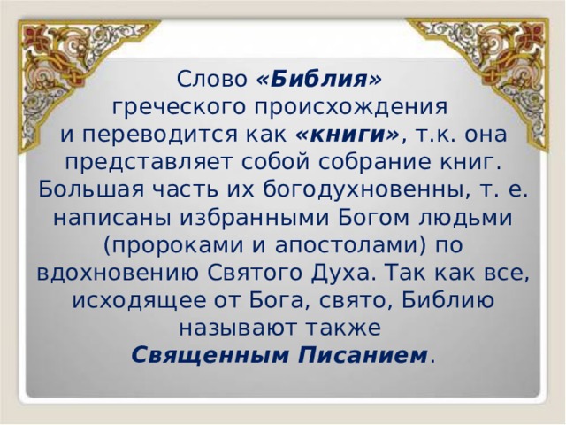 Слово «Библия» греческого происхождения и переводится как «книги» , т.к. она представляет собой собрание книг. Большая часть их богодухновенны, т. е. написаны избранными Богом людьми (пророками и апостолами) по вдохновению Святого Духа. Так как все, исходящее от Бога, свято, Библию называют также Священным Писанием . 