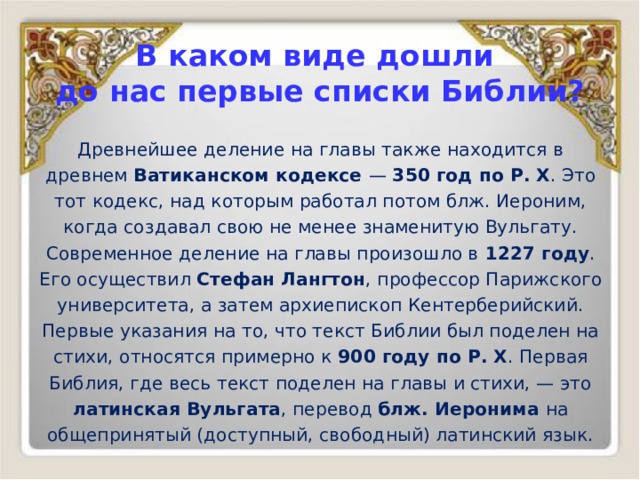В каком виде дошли  до нас первые списки Библии? Древнейшее деление на главы также находится в древнем Ватиканском кодексе — 350 год по Р. Х . Это тот кодекс, над которым работал потом блж. Иероним, когда создавал свою не менее знаменитую Вульгату. Современное деление на главы произошло в 1227 году . Его осуществил Стефан Лангтон , профессор Парижского университета, а затем архиепископ Кентерберийский. Первые указания на то, что текст Библии был поделен на стихи, относятся примерно к 900 году по Р. Х . Первая Библия, где весь текст поделен на главы и стихи, — это латинская Вульгата , перевод блж. Иеронима на общепринятый (доступный, свободный) латинский язык. 