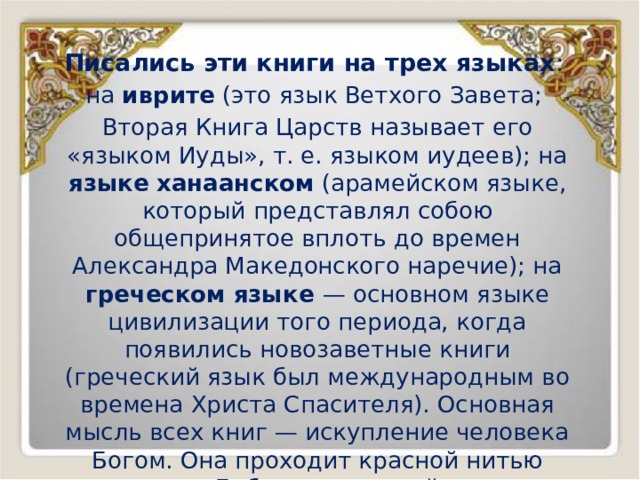 Писались эти книги на трех языках : на иврите (это язык Ветхого Завета; Вторая Книга Царств называет его «языком Иуды», т. е. языком иудеев); на языке  ханаанском (арамейском языке, который представлял собою общепринятое вплоть до времен Александра Македонского наречие); на греческом языке — основном языке цивилизации того периода, когда появились новозаветные книги (греческий язык был международным во времена Христа Спасителя). Основная мысль всех книг — искупление человека Богом. Она проходит красной нитью через всю Библию от первой книги — Книги Бытия до последней — Откровения Иоанна Богослова. 