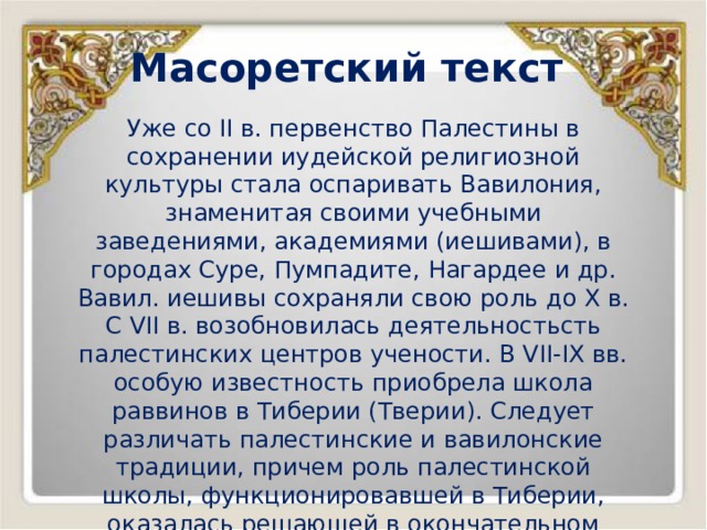 Масоретский текст Уже со II в. первенство Палестины в сохранении иудейской религиозной культуры стала оспаривать Вавилония, знаменитая своими учебными заведениями, академиями (иешивами), в городах Суре, Пумпадите, Нагардее и др. Вавил. иешивы сохраняли свою роль до X в. С VII в. возобновилась деятельностьсть палестинских центров учености. В VII-IX вв. особую известность приобрела школа раввинов в Тиберии (Тверии). Следует различать палестинские и вавилонские традиции, причем роль палестинской школы, функционировавшей в Тиберии, оказалась решающей в окончательном завершении Масоры. 