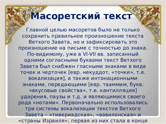 Масоретский текст Главной целью масоретов было не только сохранить правильное произношение текста Ветхого Завета, но и зафиксировать это произношение на письме с точностью до знака. По-видимому, уже в VI-VII вв. записанный одними согласными буквами текст Ветхого Завета был снабжен гласными знаками в виде точек и черточек [евр. некуддот, «точки», т.е. вокализация], а также интонационными знаками, передающими [евр. тааммим, букв. «вкусовые свойства», т.е. кантилляция] ударения, паузы и т.д. и являющимися своего рода «нотами». Первоначально использовались три системы вокализации текстов Ветхого Завета – «тивериадская», «вавилонская» и «страны Израиля»; первая из них стала в конце концов повсеместно принятой и дожила до наших дней. 