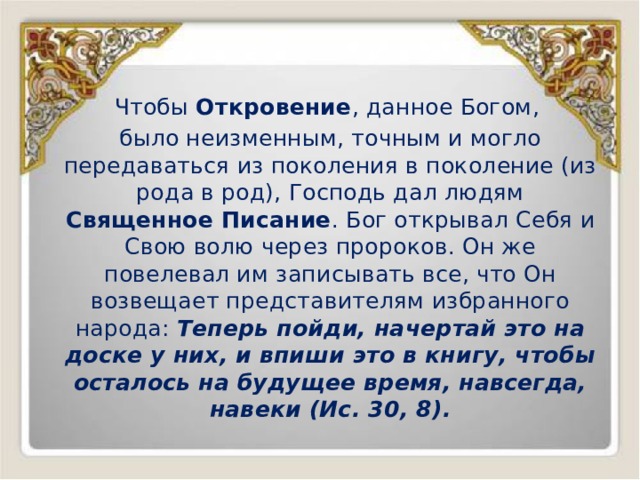 Чтобы Откровение , данное Богом, было неизменным, точным и могло передаваться из поколения в поколение (из рода в род), Господь дал людям Священное Писание . Бог открывал Себя и Свою волю через пророков. Он же повелевал им записывать все, что Он возвещает представителям избранного народа: Теперь пойди, начертай это на доске у них, и впиши это в книгу, чтобы осталось на будущее время, навсегда, навеки (Ис. 30, 8). 