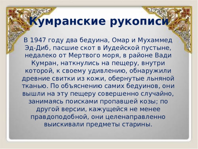 Кумранские рукописи В 1947 году два бедуина, Омар и Мухаммед Эд-Диб, пасшие скот в Иудейской пустыне, недалеко от Мертвого моря, в районе Вади Кумран, наткнулись на пещеру, внутри которой, к своему удивлению, обнаружили древние свитки из кожи, обернутые льняной тканью. По объяснению самих бедуинов, они вышли на эту пещеру совершенно случайно, занимаясь поисками пропавшей козы; по другой версии, кажущейся не менее правдоподобной, они целенаправленно выискивали предметы старины. 