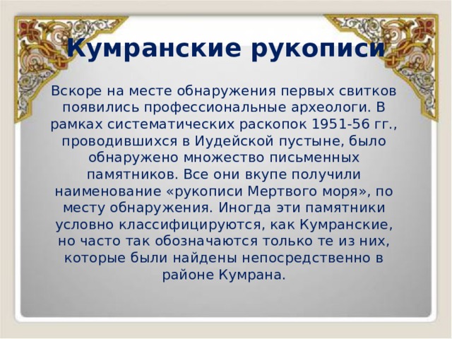 Кумранские рукописи Вскоре на месте обнаружения первых свитков появились профессиональные археологи. В рамках систематических раскопок 1951-56 гг., проводившихся в Иудейской пустыне, было обнаружено множество письменных памятников. Все они вкупе получили наименование «рукописи Мертвого моря», по месту обнаружения. Иногда эти памятники условно классифицируются, как Кумранские, но часто так обозначаются только те из них, которые были найдены непосредственно в районе Кумрана. 