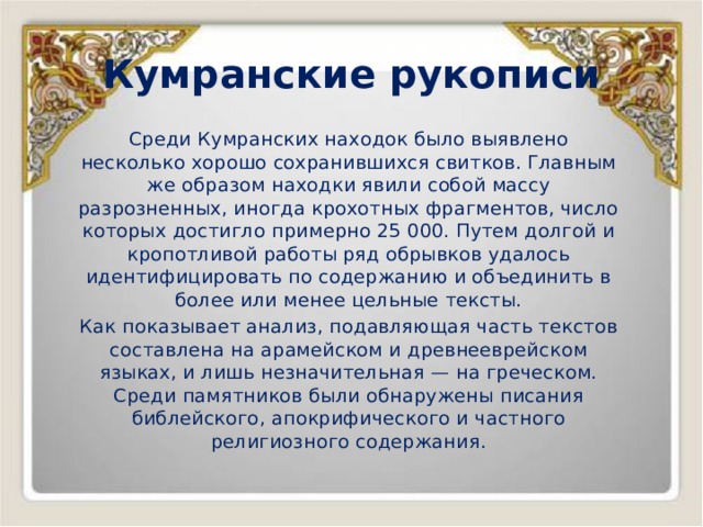Кумранские рукописи Среди Кумранских находок было выявлено несколько хорошо сохранившихся свитков. Главным же образом находки явили собой массу разрозненных, иногда крохотных фрагментов, число которых достигло примерно 25 000. Путем долгой и кропотливой работы ряд обрывков удалось идентифицировать по содержанию и объединить в более или менее цельные тексты. Как показывает анализ, подавляющая часть текстов составлена на арамейском и древнееврейском языках, и лишь незначительная — на греческом. Среди памятников были обнаружены писания библейского, апокрифического и частного религиозного содержания. 