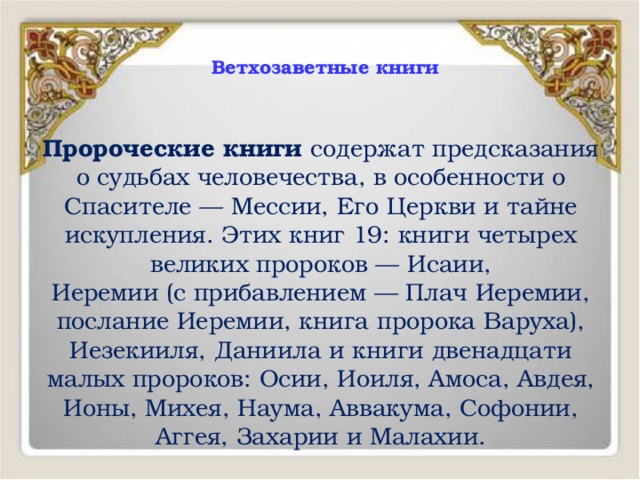  Ветхозаветные книги   Пророческие книги содержат предсказания о судьбах человечества, в особенности о Спасителе — Мессии, Его Церкви и тайне искупления. Этих книг 19: книги четырех великих пророков — Исаии, Иеремии (с прибавлением — Плач Иеремии, послание Иеремии, книга пророка Варуха), Иезекииля, Даниила и книги двенадцати малых пророков: Осии, Иоиля, Амоса, Авдея, Ионы, Михея, Наума, Аввакума, Софонии, Аггея, Захарии и Малахии. 