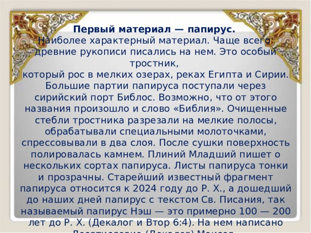 Первый материал — папирус. Наиболее характерный материал. Чаще всего древние рукописи писались на нем. Это особый тростник, который рос в мелких озерах, реках Египта и Сирии. Большие партии папируса поступали через сирийский порт Библос. Возможно, что от этого названия произошло и слово «Библия». Очищенные стебли тростника разрезали на мелкие полосы, обрабатывали специальными молоточками, спрессовывали в два слоя. После сушки поверхность полировалась камнем. Плиний Младший пишет о нескольких сортах папируса. Листы папируса тонки и прозрачны. Старейший известный фрагмент папируса относится к 2024 году до Р. Х., а дошедший до наших дней папирус с текстом Св. Писания, так называемый папирус Нэш — это примерно 100 — 200 лет до Р. Х. (Декалог и Втор 6:4). На нем написано Десятисловие (Декалог) Моисея. Как вид материала для письма папирус использовался до 3 века по Р. Х. 