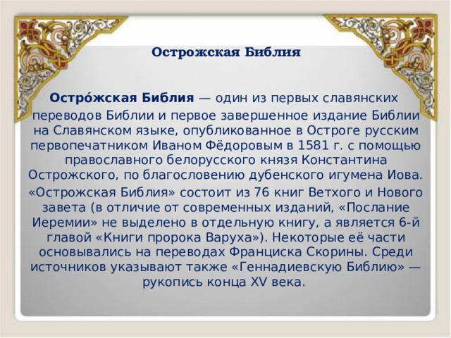 Острожская Библия   Остро́жская Библия — один из первых славянских переводов Библии и первое завершенное издание Библии на Славянском языке, опубликованное в Остроге русским первопечатником Иваном Фёдоровым в 1581 г. с помощью православного белорусского князя Константина Острожского, по благословению дубенского игумена Иова. «Острожская Библия» состоит из 76 книг Ветхого и Нового завета (в отличие от современных изданий, «Послание Иеремии» не выделено в отдельную книгу, а является 6-й главой «Книги пророка Варуха»). Некоторые её части основывались на переводах Франциска Скорины. Среди источников указывают также «Геннадиевскую Библию» — рукопись конца XV века. 
