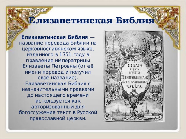 Елизаветинская Библия Елизаветинская Библия — название перевода Библии на церковнославянском языке, изданного в 1751 году в правление императрицы Елизаветы Петровны (от её имени перевод и получил своё название). Елизаветинская Библия с незначительными правками до настоящего времени используется как авторизованный для богослужения текст в Русской православной церкви. 