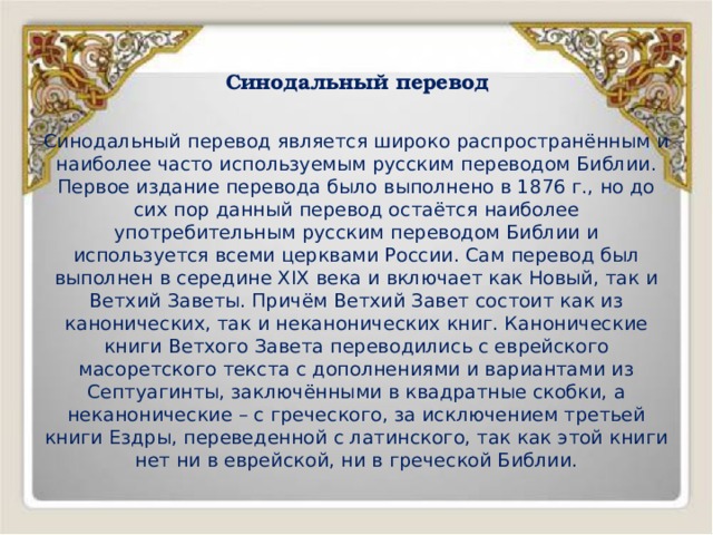 Синодальный перевод   Синодальный перевод является широко распространённым и наиболее часто используемым русским переводом Библии. Первое издание перевода было выполнено в 1876 г., но до сих пор данный перевод остаётся наиболее употребительным русским переводом Библии и используется всеми церквами России. Сам перевод был выполнен в середине XIX века и включает как Новый, так и Ветхий Заветы. Причём Ветхий Завет состоит как из канонических, так и неканонических книг. Канонические книги Ветхого Завета переводились с еврейского масоретского текста с дополнениями и вариантами из Септуагинты, заключёнными в квадратные скобки, а неканонические – с греческого, за исключением третьей книги Ездры, переведенной с латинского, так как этой книги нет ни в еврейской, ни в греческой Библии. 