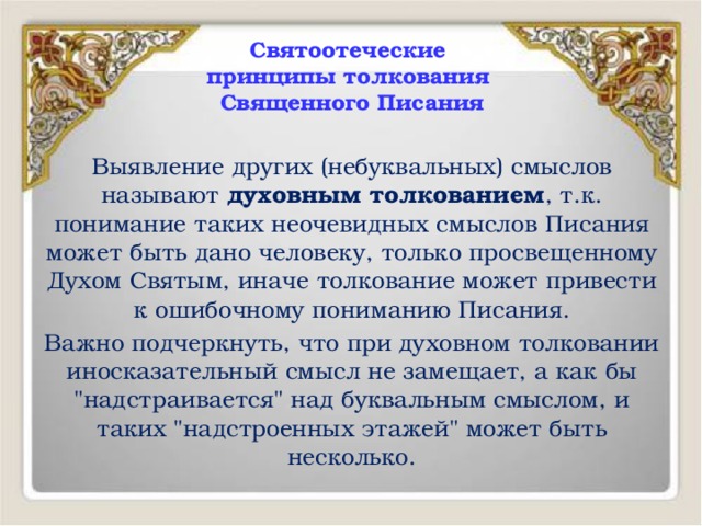 Святоотеческие  принципы толкования  Священного Писания Выявление других (небуквальных) смыслов называют духовным толкованием , т.к. понимание таких неочевидных смыслов Писания может быть дано человеку, только просвещенному Духом Святым, иначе толкование может привести к ошибочному пониманию Писания. Важно подчеркнуть, что при духовном толковании иносказательный смысл не замещает, а как бы 