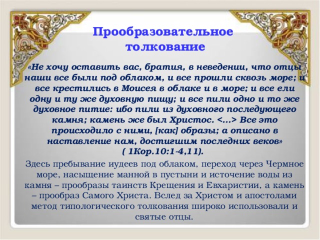Прообразовательное  толкование «Не хочу оставить вас, братия, в неведении, что отцы наши все были под облаком, и все прошли сквозь море; и все крестились в Моисея в облаке и в море; и все ели одну и ту же духовную пищу; и все пили одно и то же духовное питие: ибо пили из духовного последующего камня; камень же был Христос.  Все это происходило с ними, [как] образы; а описано в наставление нам, достигшим последних веков» ( 1Кор.10:1-4,11). Здесь пребывание иудеев под облаком, переход через Чермное море, насыщение манной в пустыни и источение воды из камня – прообразы таинств Крещения и Евхаристии, а камень – прообраз Самого Христа. Вслед за Христом и апостолами метод типологического толкования широко использовали и святые отцы. 