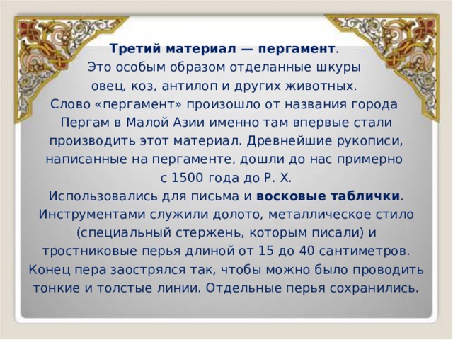 Третий материал — пергамент . Это особым образом отделанные шкуры овец, коз, антилоп и других животных. Слово «пергамент» произошло от названия города Пергам в Малой Азии именно там впервые стали производить этот материал. Древнейшие рукописи, написанные на пергаменте, дошли до нас примерно с 1500 года до Р. Х. Использовались для письма и восковые таблички . Инструментами служили долото, металлическое стило (специальный стержень, которым писали) и тростниковые перья длиной от 15 до 40 сантиметров. Конец пера заострялся так, чтобы можно было проводить тонкие и толстые линии. Отдельные перья сохранились. 