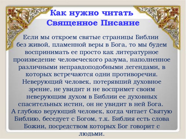 Как нужно читать  Священное Писание Если мы откроем святые страницы Библии без живой, пламенной веры в Бога, то мы будем воспринимать ее просто как литературное произведение человеческого разума, наполненное различными неправдоподобными легендами, в которых встречаются одни противоречия. Неверующий человек, потерявший духовное зрение, не увидит и не воспримет своим неверующим духом в Библии ее духовных спасительных истин, он не увидит в ней Бога. А глубоко верующий человек, когда читает Святую Библию, беседует с Богом, т.к. Библия есть слова Божии, посредством которых Бог говорит с людьми. 