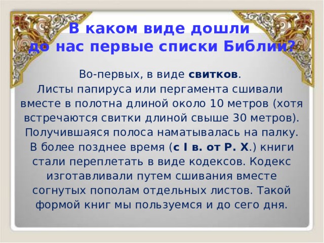 В каком виде дошли  до нас первые списки Библии? Во-первых, в виде свитков . Листы папируса или пергамента сшивали вместе в полотна длиной около 10 метров (хотя встречаются свитки длиной свыше 30 метров). Получившаяся полоса наматывалась на палку. В более позднее время ( с I в. от Р. Х .) книги стали переплетать в виде кодексов. Кодекс изготавливали путем сшивания вместе согнутых пополам отдельных листов. Такой формой книг мы пользуемся и до сего дня. 
