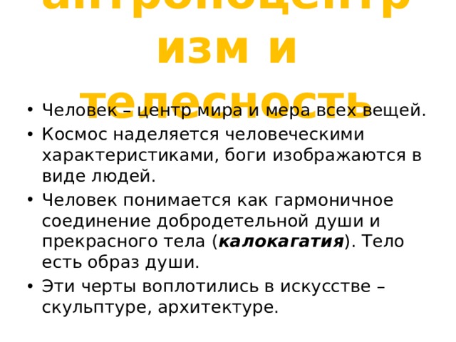 антропоцентризм и телесность Человек – центр мира и мера всех вещей. Космос наделяется человеческими характеристиками, боги изображаются в виде людей. Человек понимается как гармоничное соединение добродетельной души и прекрасного тела ( калокагатия ). Тело есть образ души. Эти черты воплотились в искусстве – скульптуре, архитектуре. 