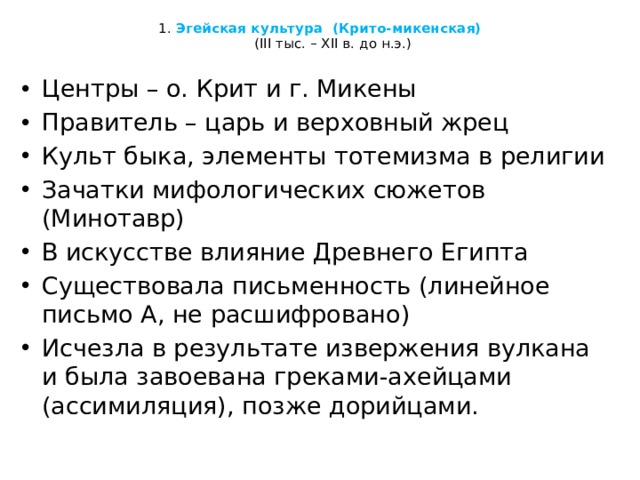  1. Эгейская культура (Крито-микенская)  (III тыс. – ХII в. до н.э.)   Центры – о. Крит и г. Микены Правитель – царь и верховный жрец Культ быка, элементы тотемизма в религии Зачатки мифологических сюжетов (Минотавр) В искусстве влияние Древнего Египта Существовала письменность (линейное письмо А, не расшифровано) Исчезла в результате извержения вулкана и была завоевана греками-ахейцами (ассимиляция), позже дорийцами. 