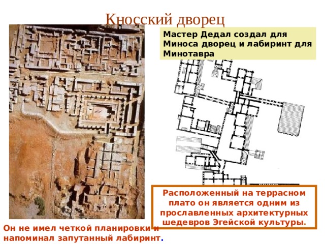 Кносский дворец Мастер Дедал создал для Миноса дворец и лабиринт для Минотавра Расположенный на террасном плато он является одним из прославленных архитектурных шедевров Эгейской культуры . Он не имел четкой планировки и напоминал запутанный лабиринт . 