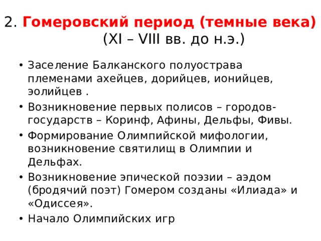 2. Гомеровский период (темные века)  (XI – VIII вв. до н.э.) Заселение Балканского полуострава племенами ахейцев, дорийцев, ионийцев, эолийцев . Возникновение первых полисов – городов-государств – Коринф, Афины, Дельфы, Фивы. Формирование Олимпийской мифологии, возникновение святилищ в Олимпии и Дельфах. Возникновение эпической поэзии – аэдом (бродячий поэт) Гомером созданы «Илиада» и «Одиссея». Начало Олимпийских игр 