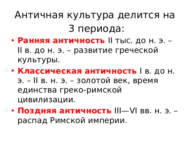 Античная культура делится на  3 периода: Ранняя античность II тыс. до н. э. – II в. до н. э. – развитие греческой культуры. Классическая античность  I в. до н. э. – II в. н. э. – золотой век, время единства греко-римской цивилизации. Поздняя античность III—VI вв. н. э. – распад Римской империи . 