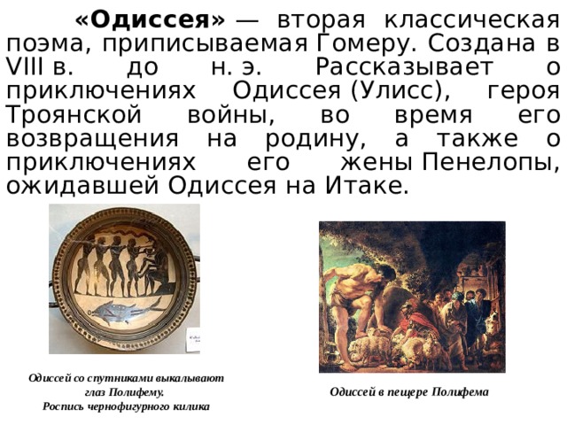 «Одиссея»  — вторая классическая поэма, приписываемая Гомеру. Создана в VIII в. до н. э. Рассказывает о приключениях Одиссея (Улисс), героя Троянской войны, во время его возвращения на родину, а также о приключениях его жены Пенелопы, ожидавшей Одиссея на Итаке. Одиссей со спутниками выкалывают глаз Полифему. Роспись чернофигурного килика Одиссей в пещере Полифема 