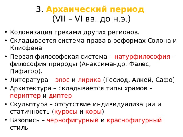 3. Архаический период  (VII – VI вв. до н.э.) Колонизация греками других регионов. Складывается система права в реформах Солона и Клисфена Первая философская система – натурфилософия – философия природы (Анаксимандр, Фалес, Пифагор). Литература – эпос и лирика (Гесиод, Алкей, Сафо) Архитектура – складывается типы храмов – периптер и диптер  Скульптура – отсутствие индивидуализации и статичность ( куросы и коры ) Вазопись – чернофигурный и краснофигурный стиль 