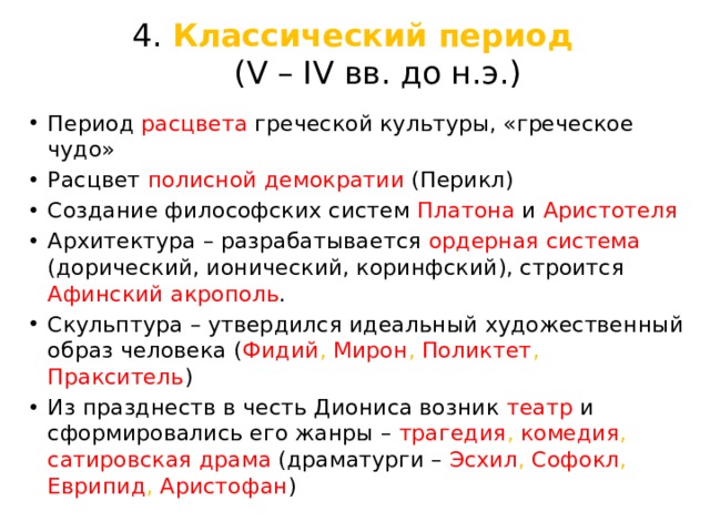 4. Классический период  (V – IV вв. до н.э.) Период расцвета греческой культуры, «греческое чудо» Расцвет полисной  демократии  (Перикл) Создание философских систем Платона и Аристотеля Архитектура – разрабатывается ордерная  система  (дорический, ионический, коринфский), строится Афинский  акрополь . Скульптура – утвердился идеальный художественный образ человека ( Фидий , Мирон , Поликтет , Пракситель ) Из празднеств в честь Диониса возник театр и сформировались его жанры – трагедия , комедия , сатировская  драма (драматурги – Эсхил , Софокл , Еврипид , Аристофан ) 