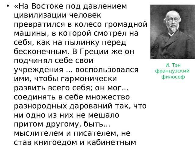 «На Востоке под давлением цивилизации человек превратился в колесо громадной машины, в которой смотрел на себя, как на пылинку перед бесконечным. В Греции же он подчинял себе свои учреждения ... воспользовался ими, чтобы гармонически развить всего себя; он мог... соединять в себе множество разнородных дарований так, что ни одно из них не мешало притом другому, быть... мыслителем и писателем, не став книгоедом и кабинетным затворником..., поклоняться своим богам, не замыкаясь в догматические формулы, не сгибаясь под тиранией никакой сверхчеловеческой силы...» И. Тэн французский философ 