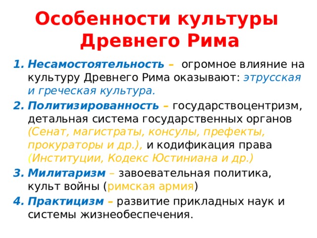 Особенности культуры  Древнего Рима Несамостоятельность –  огромное влияние на культуру Древнего Рима оказывают: этрусская и греческая культура. Политизированность –  государствоцентризм, детальная система государственных органов (Сенат, магистраты, консулы, префекты, прокураторы и др.),  и кодификация права  ( Институции, Кодекс Юстиниана и др.) Милитаризм  –  завоевательная политика, культ войны ( римская армия ) Практицизм – развитие прикладных наук и системы жизнеобеспечения.  