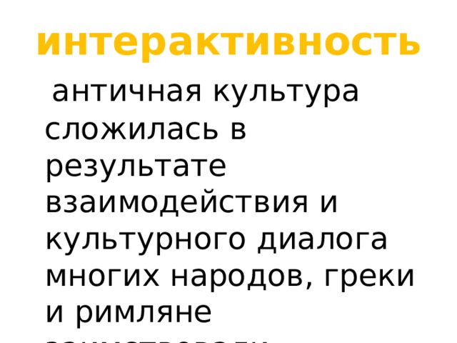 интерактивность  античная культура сложилась в результате взаимодействия и культурного диалога многих народов, греки и римляне заимствовали важнейшие достижения других культур. 