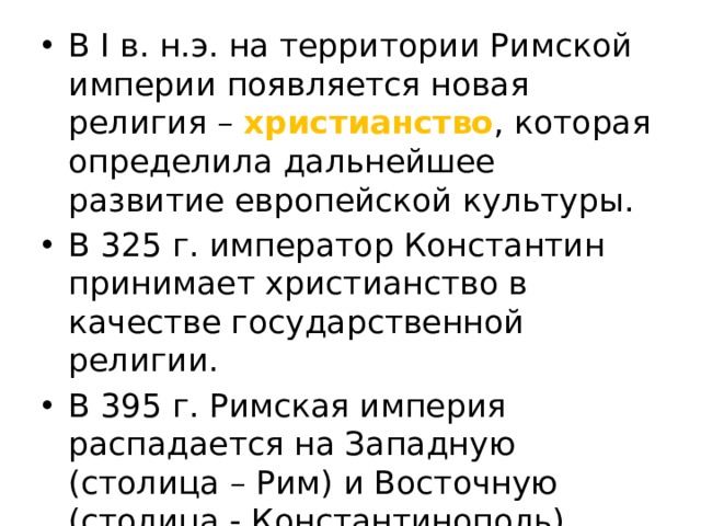 В І в. н.э. на территории Римской империи появляется новая религия – христианство , которая определила дальнейшее развитие европейской культуры. В 325 г. император Константин принимает христианство в качестве государственной религии. В 395 г. Римская империя распадается на Западную (столица – Рим) и Восточную (столица - Константинополь). В 476 г. Рим захватили варвары. 