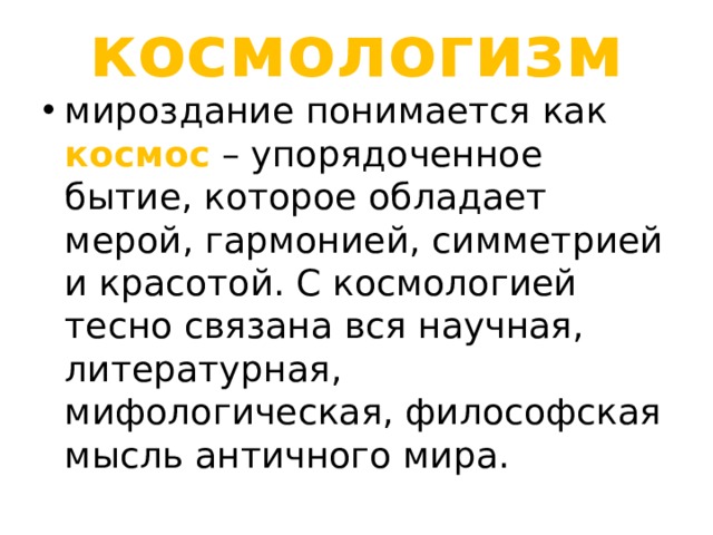 космологизм мироздание понимается как космос – упорядоченное бытие, которое обладает мерой, гармонией, симметрией и красотой. С космологией тесно связана вся научная, литературная, мифологическая, философская мысль античного мира. 
