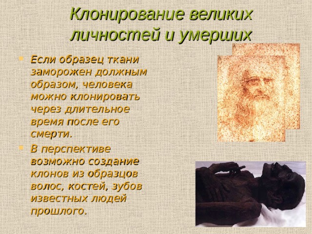 Клонирование великих личностей и умерших Если образец ткани заморожен должным образом, человека можно клонировать через длительное время после его смерти. В перспективе возможно создание клонов из образцов волос, костей, зубов известных людей прошлого.