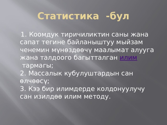 Статистика -бул  1. Коомдук тиричиликтин саны жана сапат тегине байланыштуу мыйзам ченемин мүнөздөөчү маалымат алууга жана талдоого багытталган  илим  тармагы;  2. Массалык кубулуштардын сан өлчөөсү;  3. Кээ бир илимдерде колдонуулучу сан изилдөө илим методу. 