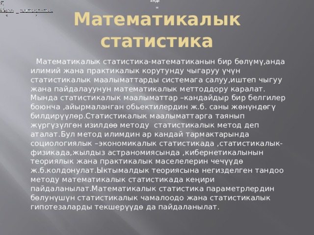 анда анда = = Математикалык статистика  Математикалык статистика-математиканын бир бөлүмү,анда илимий жана практикалык корутунду чыгаруу үчүн статистикалык маалыматтарды системага салуу,иштеп чыгуу жана пайдалауунун математикалык меттоддору каралат. Мында статистикалык маалыматтар –кандайдыр бир белгилер боюнча ,айырмаланган обьектилердин ж.б. саны жөнүндөгү билдирүүлөр.Статистикалык маалыматтарга таянып жүргүзүлгөн изилдөө методу статистикалык метод деп аталат.Бул метод илимдин ар кандай тармактарында социологиялык –экономикалык статистикада ,статистикалык-физикада,жылдыз астраномиясында ,кибернетикалынын теориялык жана практикалык маселелерин чечүүдө ж.б.колдонулат.Ыктымалдык теориясына негизделген тандоо методу математикалык статистикада кеңири пайдаланылат.Математикалык статистика параметрлердин бөлунүшүн статистикалык чамалоодо жана статистикалык гипотезаларды текшерүүдө да пайдаланылат. 