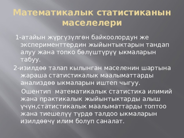 Математикалык статистиканын маселелери  1-атайын жүргүзүлгөн байкоолордун же эксперименттердин жыйынтыктарын тандап алуу жана топко бөлүштүрүү ыкмаларын табуу. 2-изилдөө талап кылынган маселенин шартына жараша статистикалык маалыматтарды анализдөө ыкмаларын иштеп чыгуу.  Ошентип математикалык статистика илимий жана практикалык жыйынтыктарды алыш үчүн,статистикалык маалыматтарды топтоо жана тиешелүү түрдө талдоо ыкмаларын изилдөөчү илим болуп саналат. 