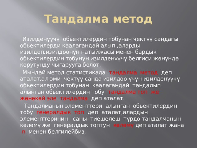 Тандалма метод  Изилденүүчү обьектилердин тобунан чектүү сандагы обьектилерди каалагандай алып ,аларды изилдеп,изилдөөнүн натыйжасы менен бардык обьектилердин тобунун изилденүүчү белгиси жөнүндө корутунду чыгарууга болот.  Мындай метод статистикада тандалма метод деп аталат,ал эми чектүү санда изилдөө үчүн изилденүүчү обьектилердин тобунан каалагандай тандалып алынган обьектилердин тобу тандалма топ же жөнөкөй эле тандалма деп аталат.  Тандалманын элементтери алынган обьектилердин тобу генералдык топ деп аталат,алардын элементтеринин саны тиешелеш түрдө тандалманын көлөмү же генералдык топтун көлөмү деп аталат жана n менен белгилейбиз. 