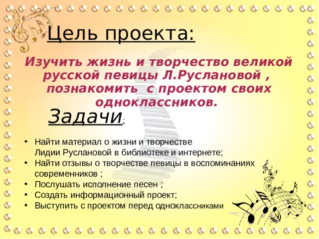 Цель проекта: Изучить жизнь и творчество великой русской певицы Л.Руслановой ,  познакомить с проектом своих одноклассников. Задачи : Найти материал о жизни и творчестве  Лидии Руслановой в библиотеке и интернете; Найти отзывы о творчестве певицы в воспоминаниях современников ; Послушать исполнение песен ; Создать информационный проект; Выступить с проектом перед однокл ассниками 