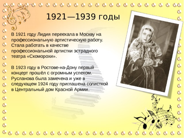 1921—1939 годы В 1921 году Лидия переехала в Москву на профессиональную артистическую работу. Стала работать в качестве профессиональной артистки эстрадного театра «Скоморохи». В 1923 году в Ростове-на-Дону первый концерт прошёл с огромным успехом. Русланова была замечена и уже в следующем 1924 году приглашена солисткой в Центральный дом Красной Армии. 