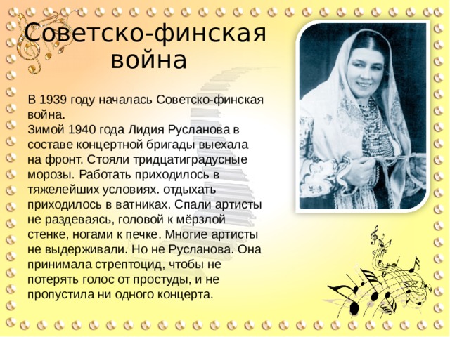 Советско-финская  война   В 1939 году началась Советско-финская война. Зимой 1940 года Лидия Русланова в составе концертной бригады выехала на фронт. Стояли тридцатиградусные морозы. Работать приходилось в тяжелейших условиях. отдыхать приходилось в ватниках. Спали артисты не раздеваясь, головой к мёрзлой стенке, ногами к печке. Многие артисты не выдерживали. Но не Русланова. Она принимала стрептоцид, чтобы не потерять голос от простуды, и не пропустила ни одного концерта. 