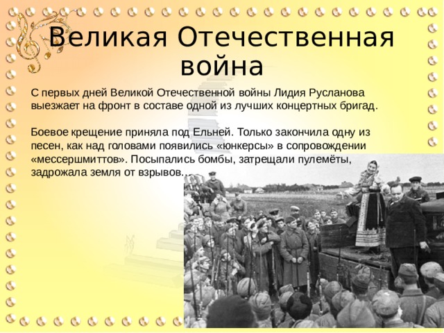 Великая Отечественная война С первых дней Великой Отечественной войны Лидия Русланова выезжает на фронт в составе одной из лучших концертных бригад. Боевое крещение приняла под Ельней. Только закончила одну из песен, как над головами появились «юнкерсы» в сопровождении «мессершмиттов». Посыпались бомбы, затрещали пулемёты, задрожала земля от взрывов… 