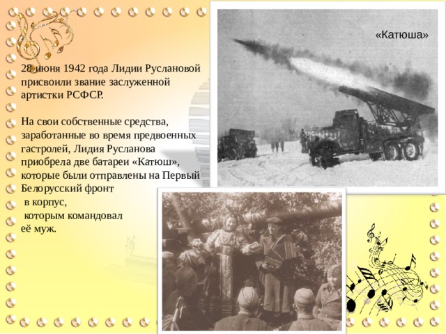 «Катюша» 28 июня 1942 года Лидии Руслановой присвоили звание заслуженной артистки РСФСР. На свои собственные средства, заработанные во время предвоенных гастролей, Лидия Русланова приобрела две батареи «Катюш», которые были отправлены на Первый Белорусский фронт  в корпус,  которым командовал  её муж. 