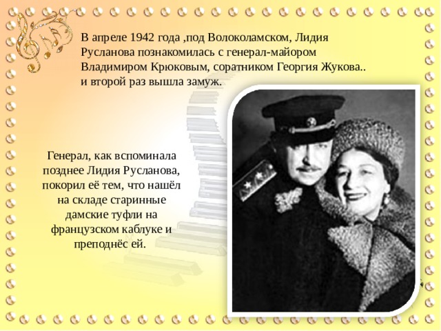 В апреле 1942 года ,под Волоколамском, Лидия Русланова познакомилась с генерал-майором Владимиром Крюковым, соратником Георгия Жукова.. и второй раз вышла замуж. Генерал, как вспоминала позднее Лидия Русланова, покорил её тем, что нашёл на складе старинные дамские туфли на французском каблуке и преподнёс ей. 
