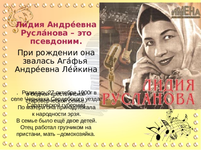 Ли́дия Андре́евна Русла́нова – это псевдоним. При рождении она звалась Ага́фья Андре́евна Ле́йкина  . Родилась 27 октября 1900г в селе Чернавка Сердобского уезда, Саратовской губернии в бедной крестьянской староверческой семье.  По матери она принадлежала  к народности эрзя.  В семье было ещё двое детей. Отец работал грузчиком на пристани, мать –домохозяйка. 