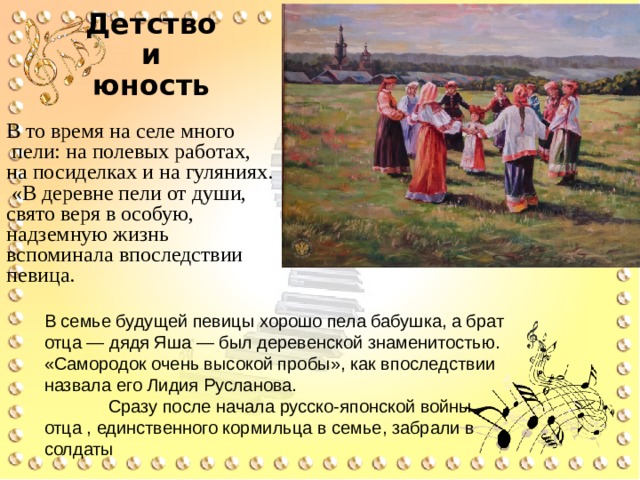 Детство  и  юность   В то время на селе много  пели: на полевых работах,  на посиделках и на гуляниях.  «В деревне пели от души,  свято веря в особую,  надземную жизнь  вспоминала впоследствии певица. В семье будущей певицы хорошо пела бабушка, а брат отца — дядя Яша — был деревенской знаменитостью. «Самородок очень высокой пробы», как впоследствии назвала его Лидия Русланова.  Сразу после начала русско-японской войны отца , единственного кормильца в семье, забрали в солдаты 