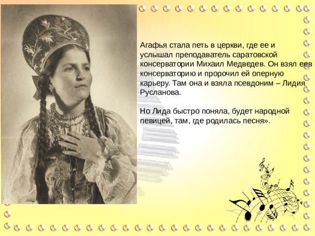 Агафья стала петь в церкви, где ее и услышал преподаватель саратовской консерватории Михаил Медведев. Он взял еев консерваторию и пророчил ей оперную карьеру. Там она и взяла псевдоним – Лидия Русланова. Но Лида быстро поняла, будет народной певицей, там, где родилась песня». « 