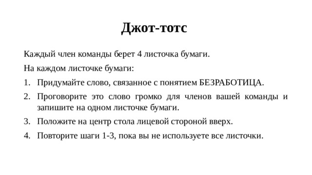 Джот-тотс Каждый член команды берет 4 листочка бумаги. На каждом листочке бумаги: Придумайте слово, связанное с понятием БЕЗРАБОТИЦА. Проговорите это слово громко для членов вашей команды и запишите на одном листочке бумаги. Положите на центр стола лицевой стороной вверх. Повторите шаги 1-3, пока вы не используете все листочки. 