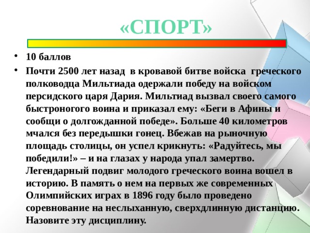 «спорт» 10 баллов Почти 2500 лет назад  в кровавой битве войска  греческого полководца Мильтиада одержали победу на войском персидского царя Дария. Мильтиад вызвал своего самого быстроногого воина и приказал ему: «Беги в Афины и сообщи о долгожданной победе». Больше 40 километров мчался без передышки гонец. Вбежав на рыночную площадь столицы, он успел крикнуть: «Радуйтесь, мы победили!» – и на глазах у народа упал замертво. Легендарный подвиг молодого греческого воина вошел в историю. В память о нем на первых же современных Олимпийских играх в 1896 году было проведено соревнование на неслыханную, сверхдлинную дистанцию. Назовите эту дисциплину. 